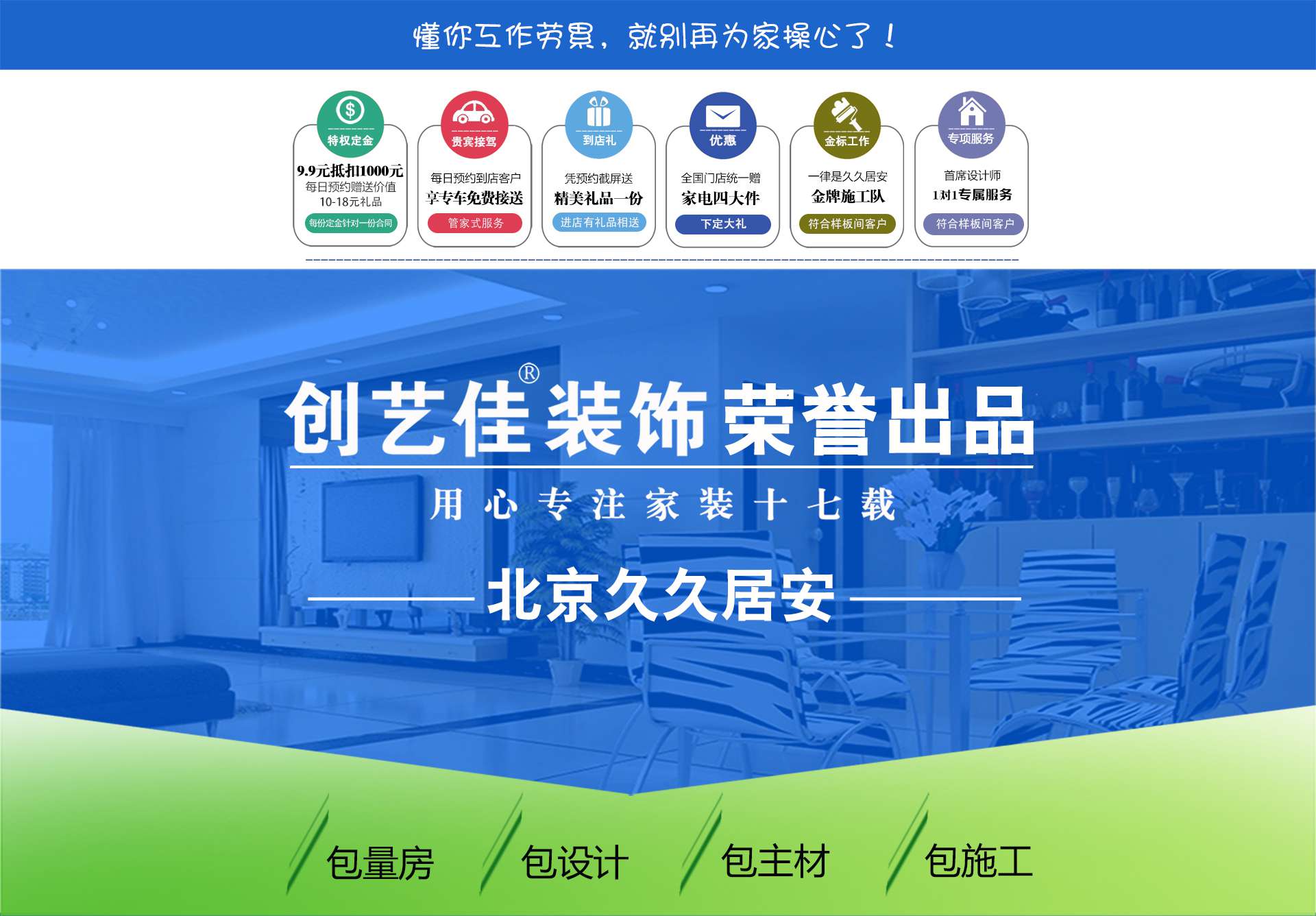太原創藝佳：懂您工作勞累，就別再為家操心了！參加創藝佳裝修套餐活動，有6大優惠活動：1.9.9元抵扣1000元；2.每日預約到店客戶享專車免費接送；3.憑預約截屏送精美禮品一份；4.全國門店統一贈家電四大件；5.金標工作，一律是久久居安金牌施工隊；6.首席設計師1對1專屬服務。用心專注家裝十七載。套餐配套：包量房、包設計、包主材、包施工。